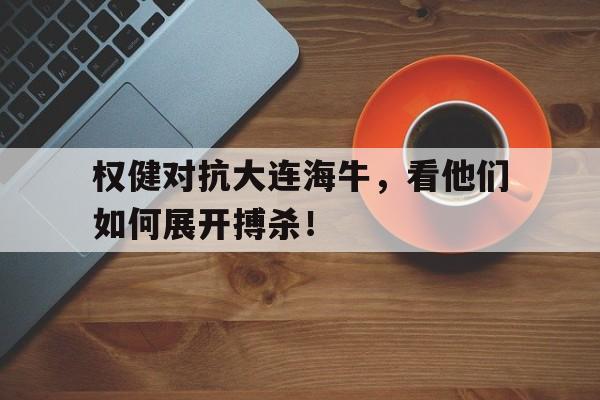 权健对抗大连海牛，看他们如何展开搏杀！